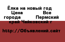 Ёлка на новый год › Цена ­ 30 000 - Все города  »    . Пермский край,Чайковский г.